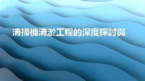 清掃機清淤工程的深度探討與實踐經(jīng)驗分享究竟能帶來哪些驚人效果？